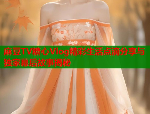 麻豆TV糖心Vlog精彩生活点滴分享与独家幕后故事揭秘