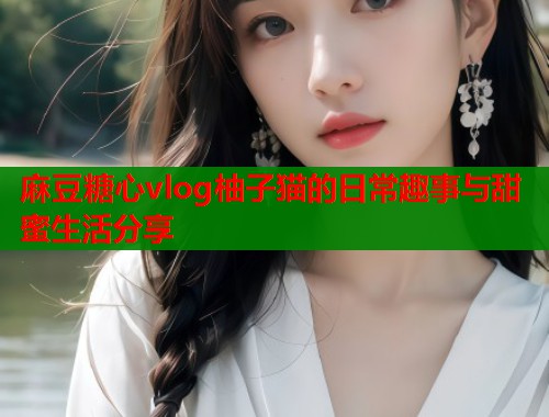 麻豆糖心vlog柚子猫的日常趣事与甜蜜生活分享