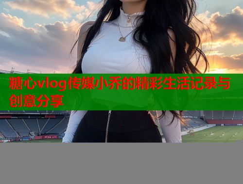 糖心vlog传媒小乔的精彩生活记录与创意分享