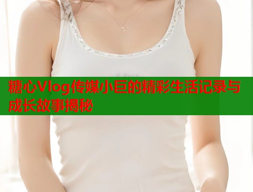 糖心Vlog传媒小巨的精彩生活记录与成长故事揭秘