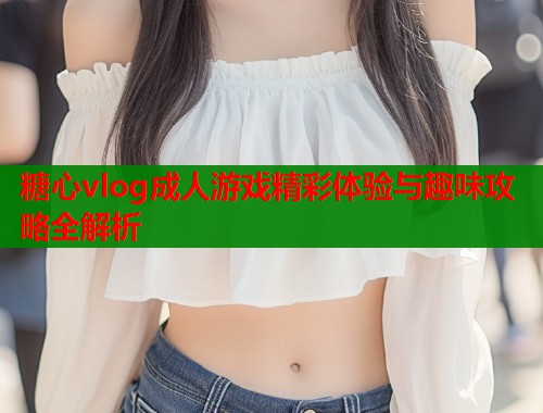 糖心vlog成人游戏精彩体验与趣味攻略全解析