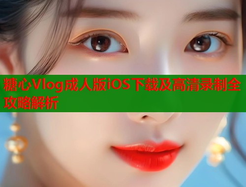 糖心Vlog成人版iOS下载及高清录制全攻略解析