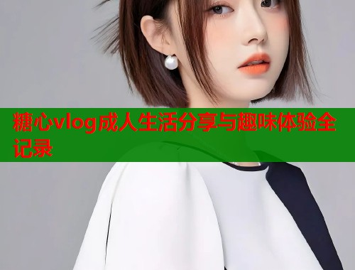 糖心vlog成人生活分享与趣味体验全记录