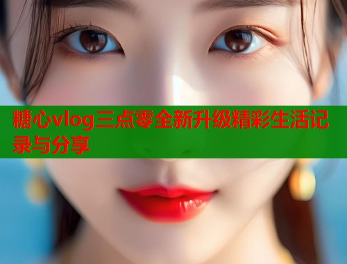 糖心vlog三点零全新升级精彩生活记录与分享