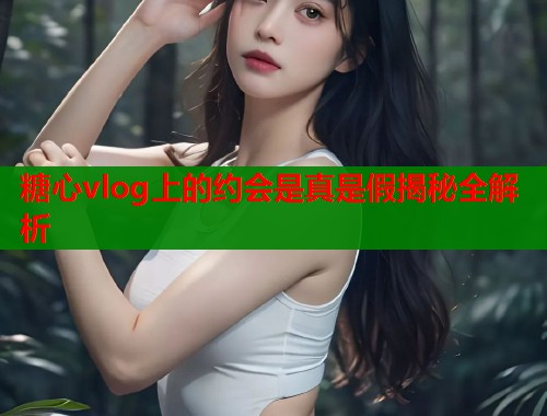 糖心vlog上的约会是真是假揭秘全解析