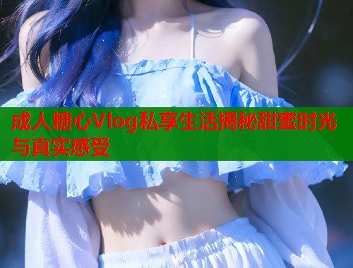 成人糖心Vlog私享生活揭秘甜蜜时光与真实感受