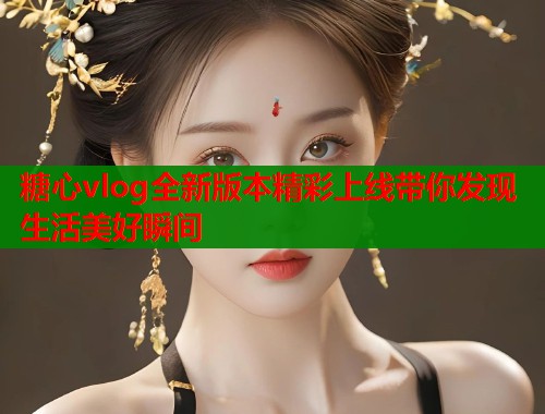 糖心vlog全新版本精彩上线带你发现生活美好瞬间