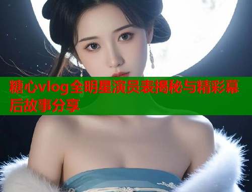 糖心vlog全明星演员表揭秘与精彩幕后故事分享