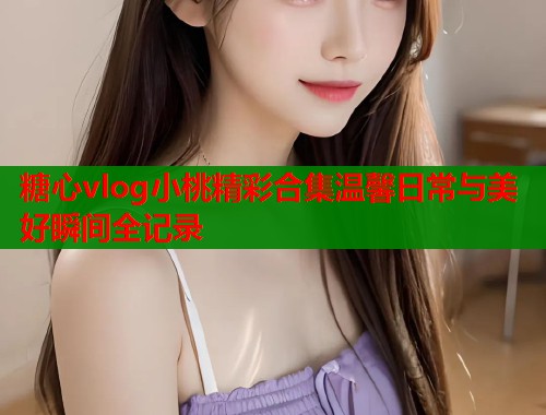 糖心vlog小桃精彩合集温馨日常与美好瞬间全记录