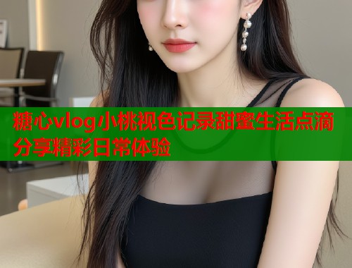 糖心vlog小桃视色记录甜蜜生活点滴分享精彩日常体验
