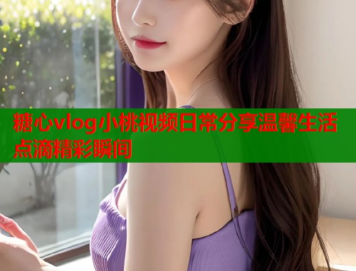 糖心vlog小桃视频日常分享温馨生活点滴精彩瞬间