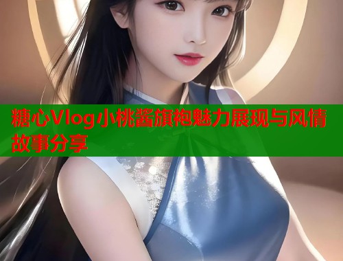 糖心Vlog小桃酱旗袍魅力展现与风情故事分享