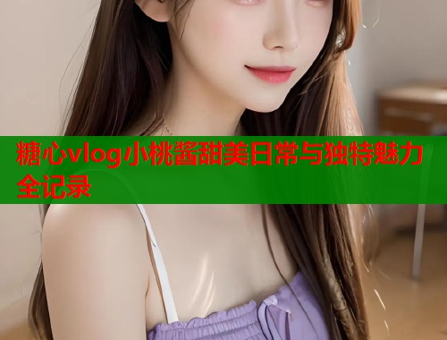 糖心vlog小桃酱甜美日常与独特魅力全记录