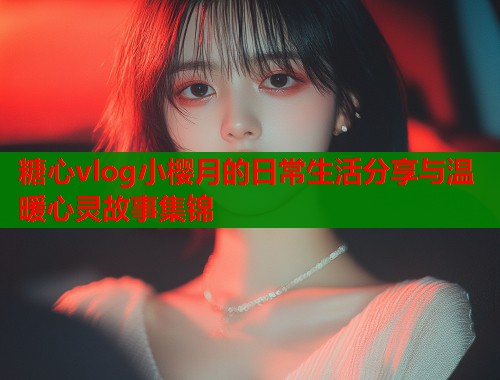 糖心vlog小樱月的日常生活分享与温暖心灵故事集锦