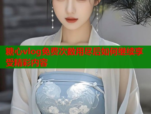 糖心vlog免费次数用尽后如何继续享受精彩内容
