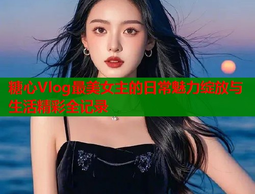 糖心Vlog最美女主的日常魅力绽放与生活精彩全记录  第2张