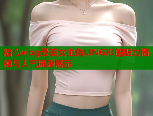 糖心vlog最美女主角LINGXI的魅力揭秘与人气风采展示