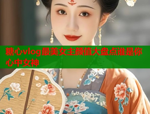 糖心vlog最美女主颜值大盘点谁是你心中女神