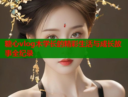 糖心vlog木学长的精彩生活与成长故事全纪录