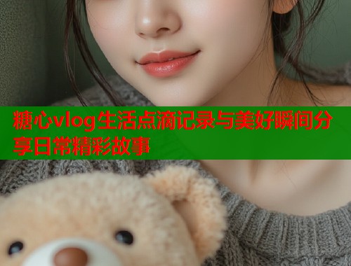 糖心vlog生活点滴记录与美好瞬间分享日常精彩故事