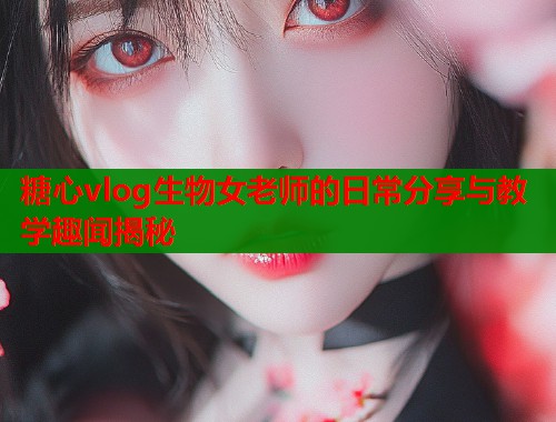 糖心vlog生物女老师的日常分享与教学趣闻揭秘