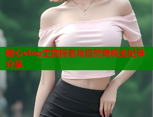 糖心vlog生物探索与自然奇观全纪录分享