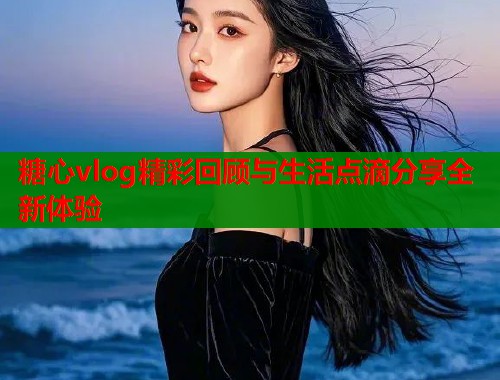 糖心vlog精彩回顾与生活点滴分享全新体验