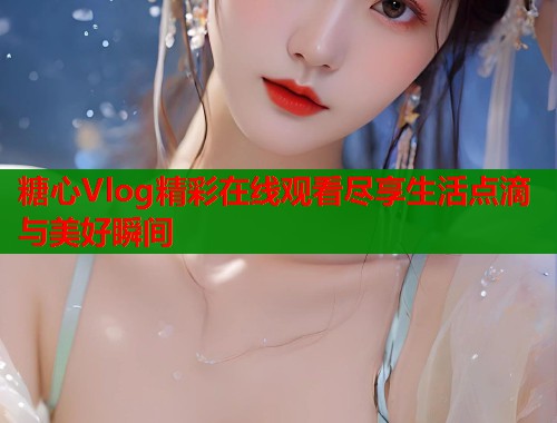 糖心Vlog精彩在线观看尽享生活点滴与美好瞬间