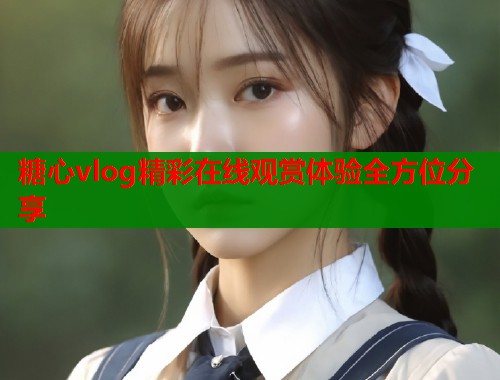 糖心vlog精彩在线观赏体验全方位分享