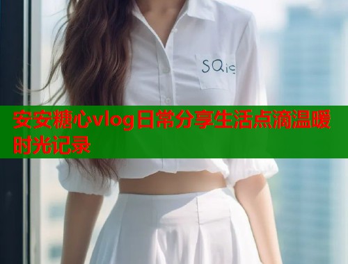 安安糖心vlog日常分享生活点滴温暖时光记录