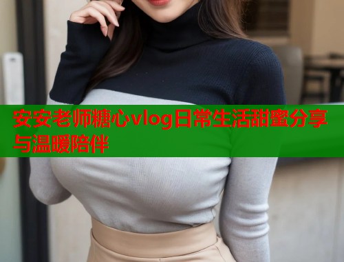 安安老师糖心vlog日常生活甜蜜分享与温暖陪伴