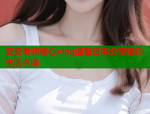安安老师糖心vlog温馨日常分享精彩生活点滴