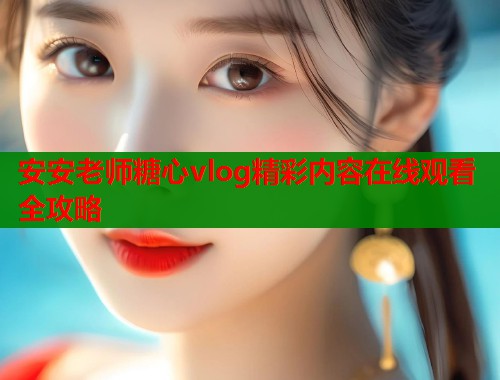 安安老师糖心vlog精彩内容在线观看全攻略