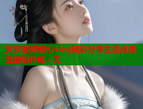安安老师糖心vlog精彩分享生活点滴温暖陪伴每一天