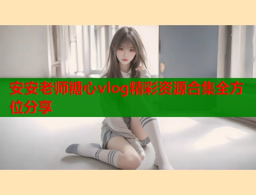 安安老师糖心vlog精彩资源合集全方位分享
