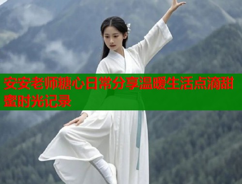 安安老师糖心日常分享温暖生活点滴甜蜜时光记录