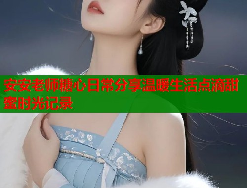 安安老师糖心日常分享温暖生活点滴甜蜜时光记录  第2张