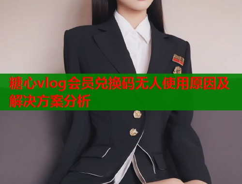 糖心vlog会员兑换码无人使用原因及解决方案分析