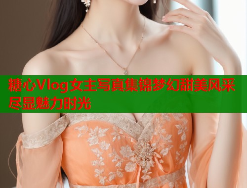 糖心Vlog女主写真集锦梦幻甜美风采尽显魅力时光