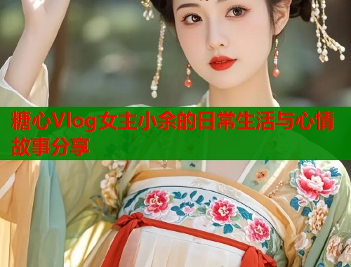 糖心Vlog女主小余的日常生活与心情故事分享