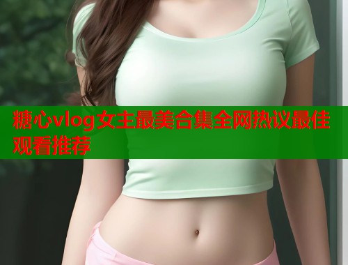 糖心vlog女主最美合集全网热议最佳观看推荐