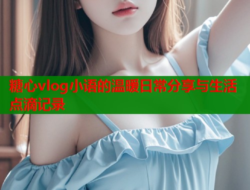 糖心vlog小语的温暖日常分享与生活点滴记录