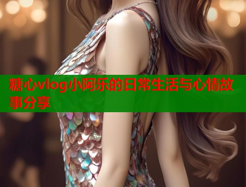 糖心vlog小阿乐的日常生活与心情故事分享