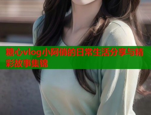 糖心vlog小阿俏的日常生活分享与精彩故事集锦