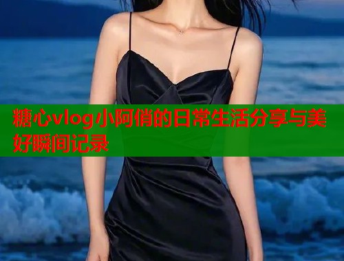 糖心vlog小阿俏的日常生活分享与美好瞬间记录