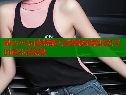 糖心Vlog模特魅力全揭秘甜美风采与时尚生活展现