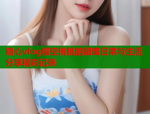 糖心vlog樱空桃桃的甜蜜日常与生活分享精彩记录