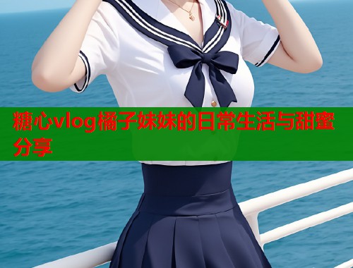 糖心vlog橘子妹妹的日常生活与甜蜜分享