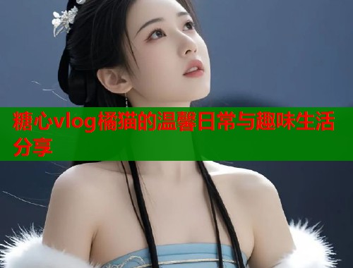 糖心vlog橘猫的温馨日常与趣味生活分享