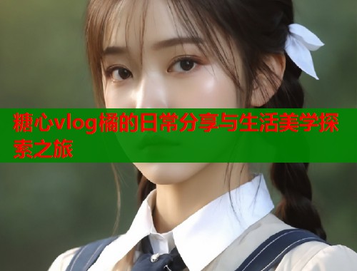 糖心vlog橘的日常分享与生活美学探索之旅